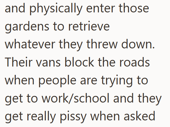 and physically enter those gardens to retrieve whatever they threw down. Their vans block the roads when people are trying to get to work/school and they get really pissy when asked