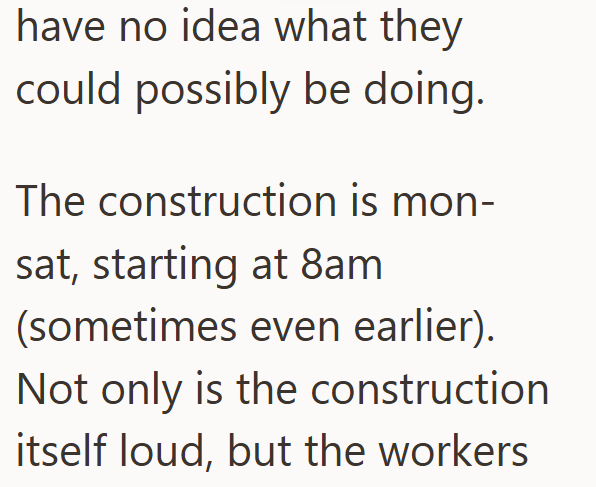 have no idea what they could possibly be doing. The construction is mon- sat, starting at 8am (sometimes even earlier). Not only is the construction itself loud, but the workers