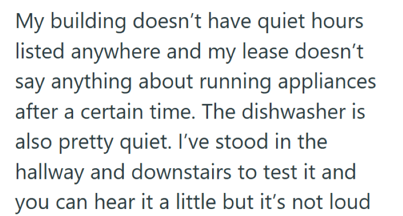 My building doesn't have quiet hours listed anywhere and my lease doesn't say anything about running appliances after a certain time. The dishwasher is also pretty quiet. I've stood in the hallway and downstairs to test it and you can hear it a little but it's not loud