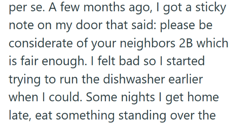 per se. A few months ago, I got a sticky note on my door that said: please be considerate of your neighbors 2B which is fair enough. I felt bad so I started trying to run the dishwasher earlier when I could. Some nights I get home late, eat something standing over the