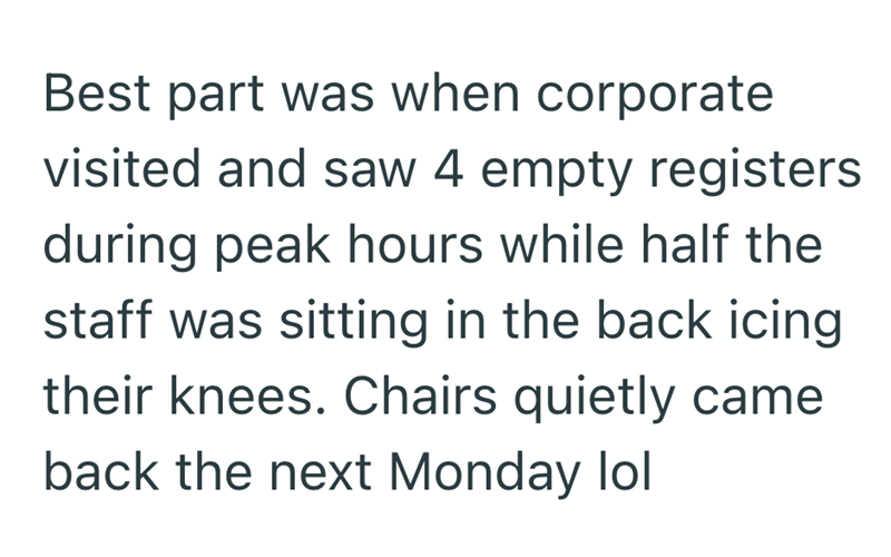 Best part was when corporate visited and saw 4 empty registers during peak hours while half the staff was sitting in the back icing their knees. Chairs quietly came back the next Monday lol