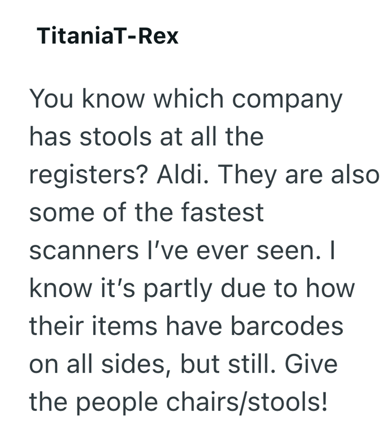 TitaniaT-Rex You know which company has stools at all the registers? Aldi. They are also some of the fastest scanners I've ever seen. I know it's partly due to how their items have barcodes on all sides, but still. Give the people chairs/stools!