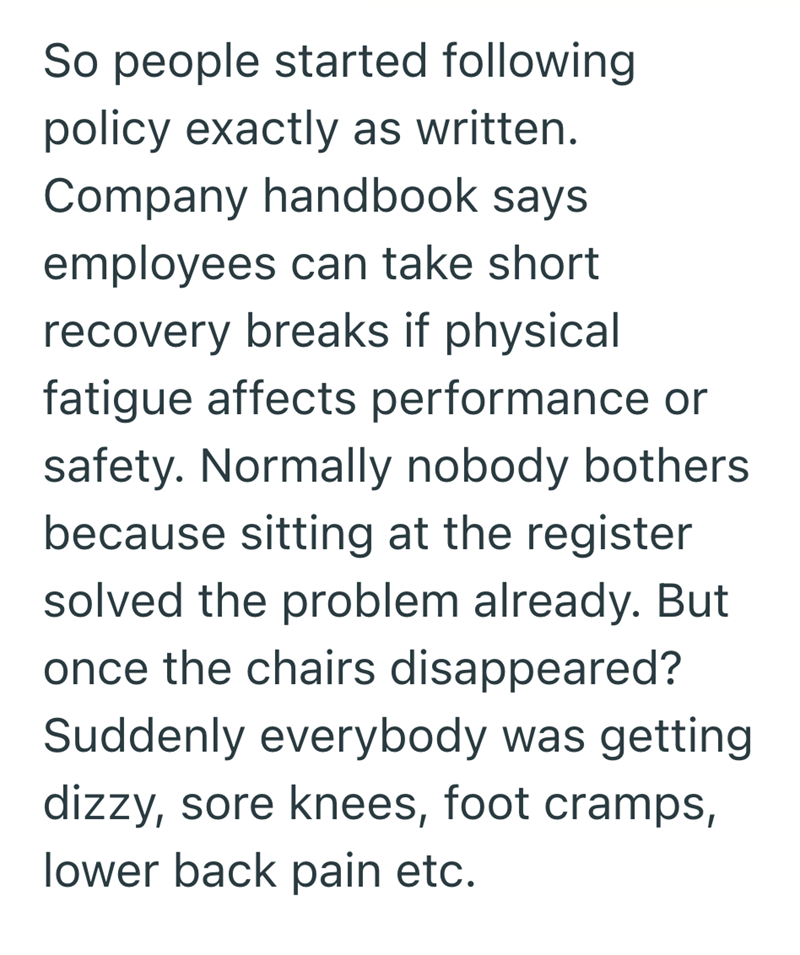 So people started following policy exactly as written. Company handbook says employees can take short recovery breaks if physical fatigue affects performance or safety. Normally nobody bothers because sitting at the register solved the problem already. But once the chairs disappeared? Suddenly everybody was getting dizzy, sore knees, foot cramps, lower back pain etc.