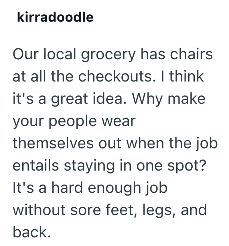 kirradoodle Our local grocery has chairs at all the checkouts. I think it's a great idea. Why make your people wear themselves out when the job entails staying in one spot? It's a hard enough job without sore feet, legs, and back.