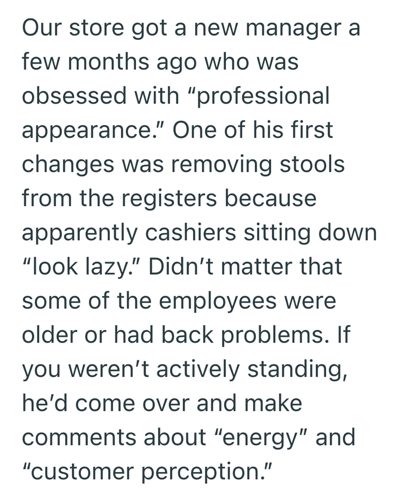 Our store got a new manager a few months ago who was obsessed with "professional appearance." One of his first changes was removing stools from the registers because apparently cashiers sitting down "look lazy." Didn't matter that some of the employees were older or had back problems. If you weren't actively standing, he'd come over and make comments about "energy" and "customer perception."