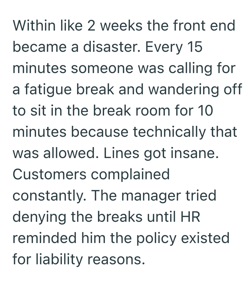 Within like 2 weeks the front end became a disaster. Every 15 minutes someone was calling for a fatigue break and wandering off to sit in the break room for 10 minutes because technically that was allowed. Lines got insane. Customers complained constantly. The manager tried denying the breaks until HR reminded him the policy existed for liability reasons.