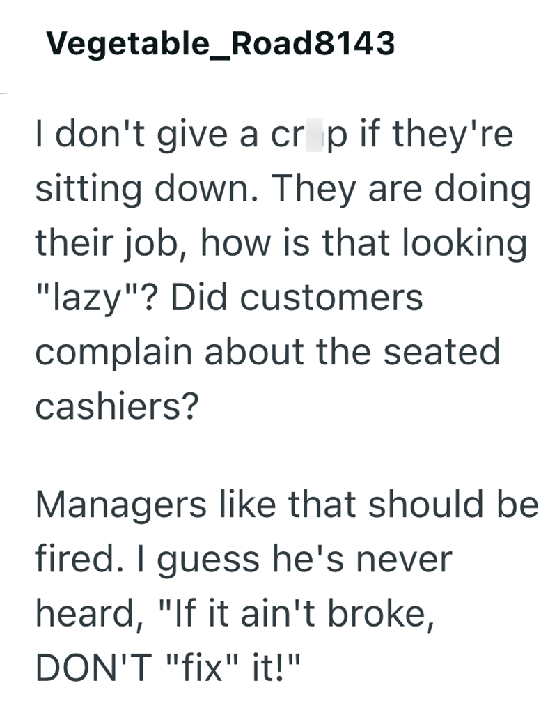 Vegetable_Road8143 I don't give a cr p if they're sitting down. They are doing their job, how is that looking "lazy"? Did customers complain about the seated cashiers? Managers like that should be fired. I guess he's never heard, "If it ain't broke, DON'T "fix" it!"