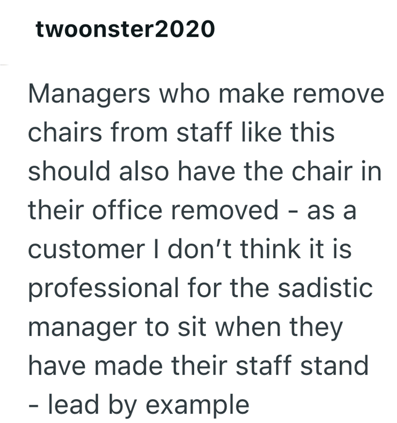 twoonster2020 Managers who make remove chairs from staff like this should also have the chair in their office removed - as a customer I don't think it is professional for the sadistic manager to sit when they have made their staff stand - - lead by example