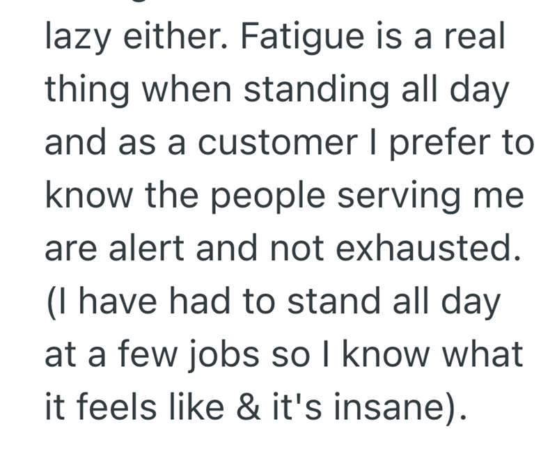 lazy either. Fatigue is a real thing when standing all day and as a customer I prefer to know the people serving me are alert and not exhausted. (I have had to stand all day at a few jobs so I know what it feels like & it's insane).