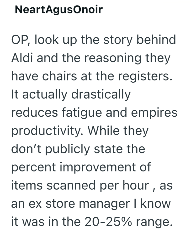NeartAgusOnoir OP, look up the story behind Aldi and the reasoning they have chairs at the registers. It actually drastically reduces fatigue and empires. productivity. While they don't publicly state the percent improvement of items scanned per hour, as an ex store manager I know it was in the 20-25% range.