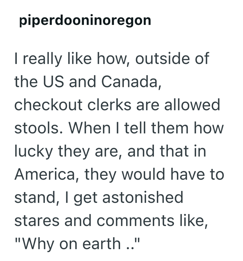 piperdooninoregon I really like how, outside of the US and Canada, checkout clerks are allowed stools. When I tell them how lucky they are, and that in America, they would have to stand, I get astonished stares and comments like, "Why on earth.."