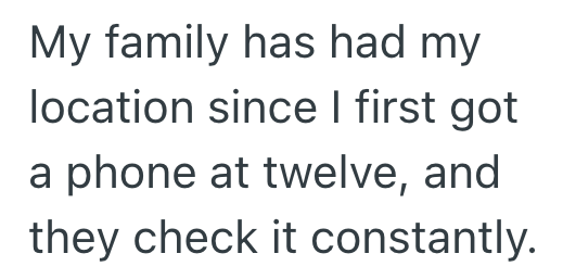 My family has had my location since I first got a phone at twelve, and they check it constantly.