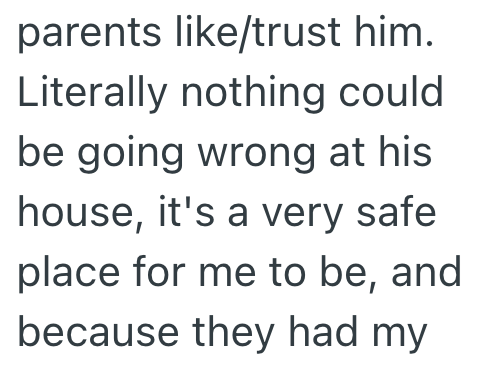 parents like/trust him. Literally nothing could be going wrong at his house, it's a very safe place for me to be, and because they had my