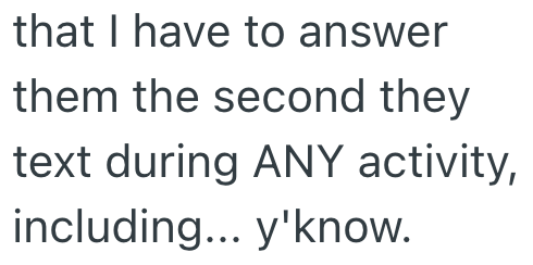 that I have to answer them the second they text during ANY activity, including... y'know.