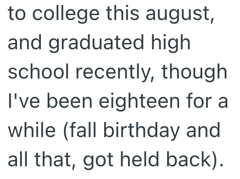 to college this august, and graduated high school recently, though I've been eighteen for a while (fall birthday and all that, got held back).
