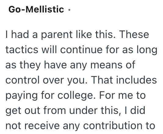 Go-Mellistic ⚫ I had a parent like this. These tactics will continue for as long as they have any means of control over you. That includes paying for college. For me to get out from under this, I did not receive any contribution to