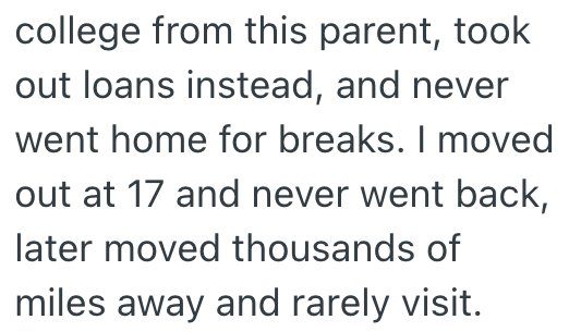 college from this parent, took out loans instead, and never went home for breaks. I moved out at 17 and never went back, later moved thousands of miles away and rarely visit.