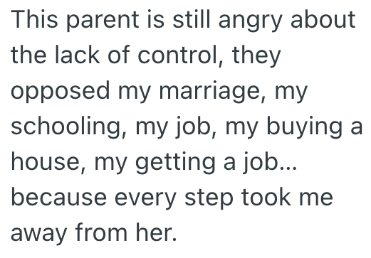 This parent is still angry about the lack of control, they opposed my marriage, my schooling, my job, my buying a house, my getting a job... because every step took me away from her.