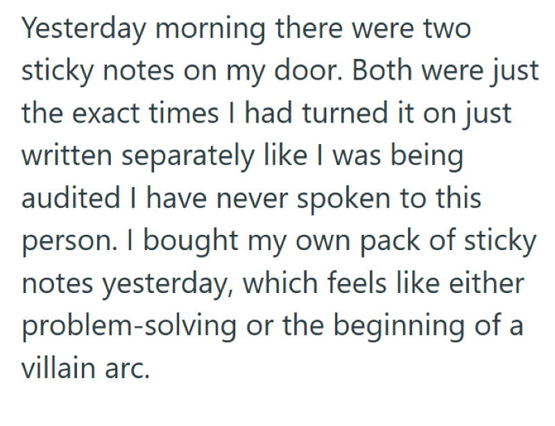 Yesterday morning there were two sticky notes on my door. Both were just the exact times I had turned it on just written separately like I was being audited I have never spoken to this person. I bought my own pack of sticky notes yesterday, which feels like either problem-solving or the beginning of a villain arc.