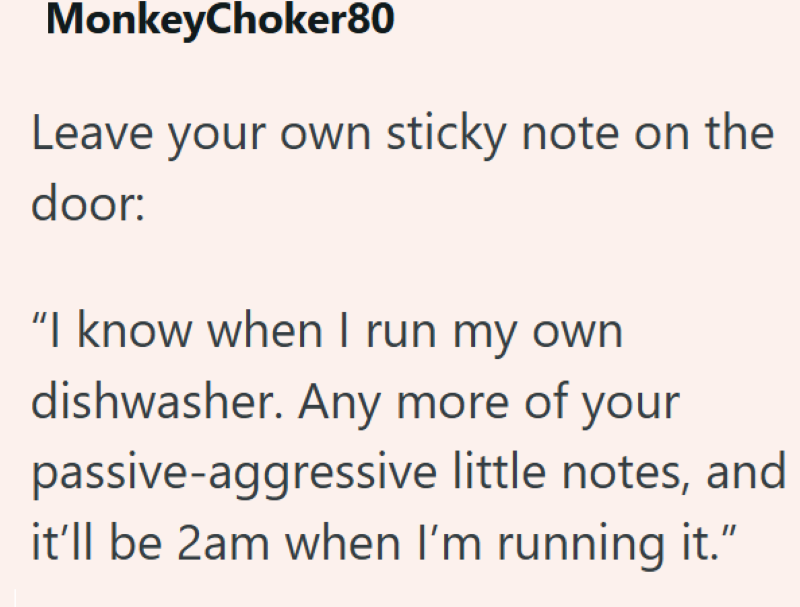 MonkeyChoker80 Leave your own sticky note on the door: "I know when I run my own dishwasher. Any more of your passive-aggressive little notes, and it'll be 2am when I'm running it."