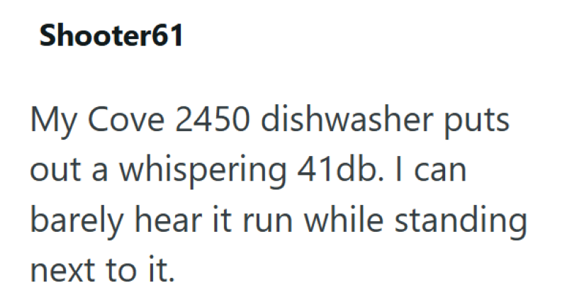 Shooter61 My Cove 2450 dishwasher puts out a whispering 41db. I can barely hear it run while standing next to it.