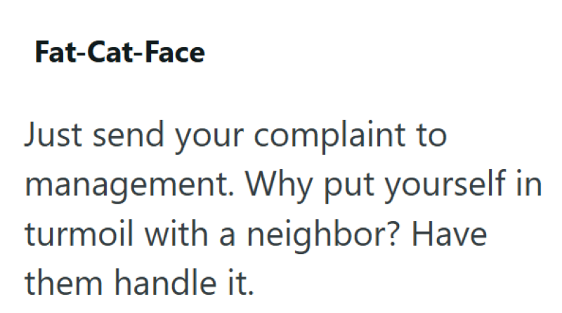 Fat-Cat-Face Just send your complaint to management. Why put yourself in turmoil with a neighbor? Have them handle it.