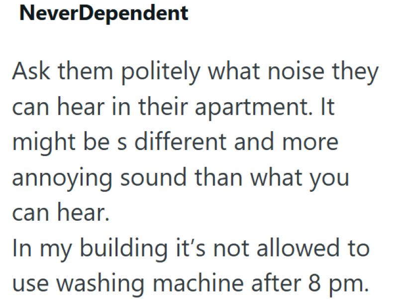 NeverDependent Ask them politely what noise they can hear in their apartment. It might be s different and more annoying sound than what you can hear. In my building it's not allowed to use washing machine after 8 pm.