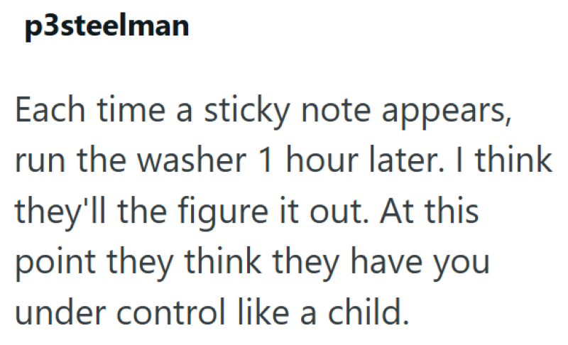 p3steelman Each time a sticky note appears, run the washer 1 hour later. I think they'll the figure it out. At this point they think they have you under control like a child.
