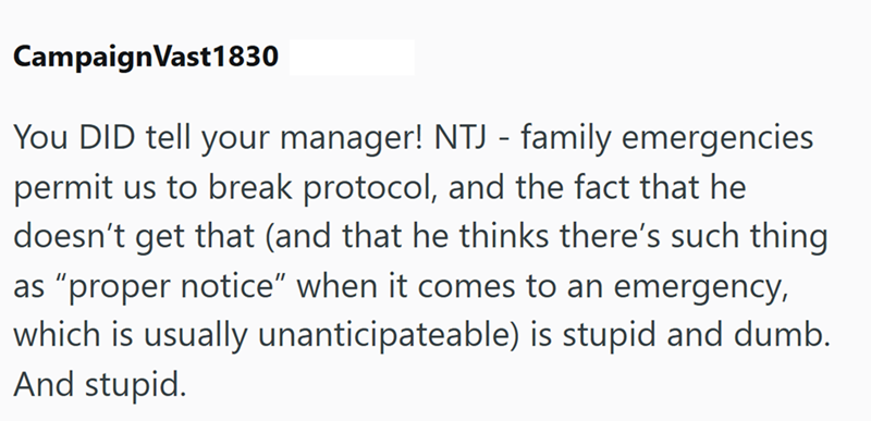 CampaignVast1830 You DID tell your manager! NTJ - family emergencies permit us to break protocol, and the fact that he doesn't get that (and that he thinks there's such thing as "proper notice" when it comes to an emergency, which is usually unanticipateable) is stupid and dumb. And stupid.