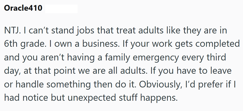 Oracle410 NTJ. I can't stand jobs that treat adults like they are in 6th grade. I own a business. If your work gets completed and you aren't having a family emergency every third day, at that point we are all adults. If you have to leave or handle something then do it. Obviously, I'd prefer if I had notice but unexpected stuff happens.