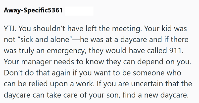 Away-Specific5361 YTJ. You shouldn't have left the meeting. Your kid was not "sick and alone"—he was at a daycare and if there was truly an emergency, they would have called 911. Your manager needs to know they can depend on you. Don't do that again if you want to be someone who can be relied upon a work. If you are uncertain that the daycare can take care of your son, find a new daycare.