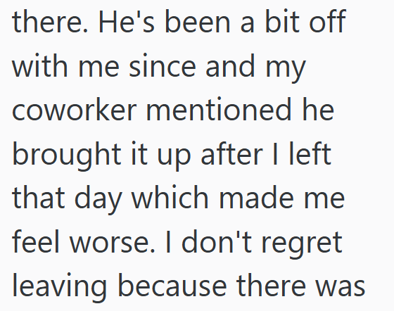 there. He's been a bit off with me since and my coworker mentioned he brought it up after I left that day which made me feel worse. I don't regret leaving because there was