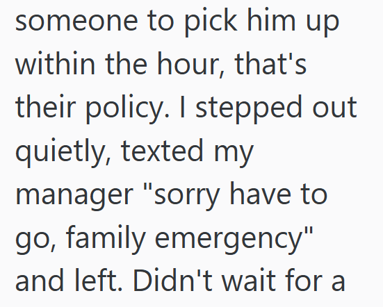 someone to pick him up within the hour, that's their policy. I stepped out quietly, texted my manager "sorry have to go, family emergency" and left. Didn't wait for a