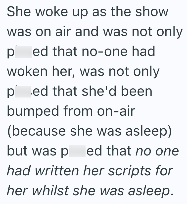 She woke up as the show was on air and was not only ped that no-one had woken her, was not only ped that she'd been bumped from on-air (because she was asleep) but was p ed that no one had written her scripts for her whilst she was asleep.