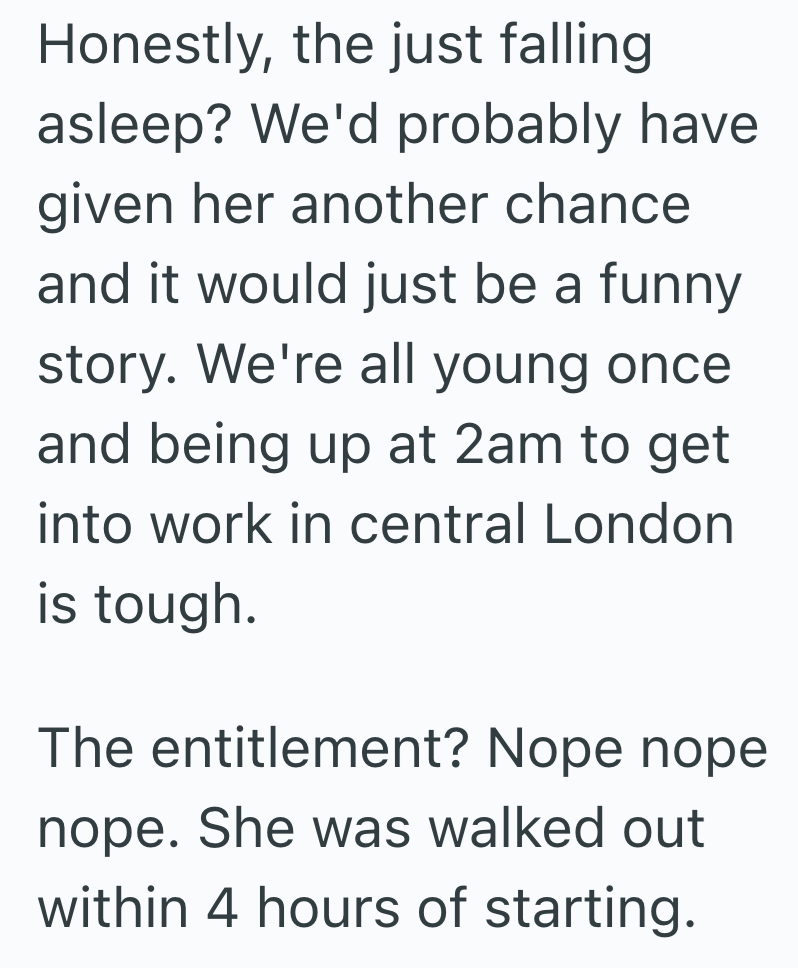 Honestly, the just falling asleep? We'd probably have given her another chance and it would just be a funny story. We're all young once. and being up at 2am to get into work in central London is tough. The entitlement? Nope nope nope. She was walked out within 4 hours of starting.