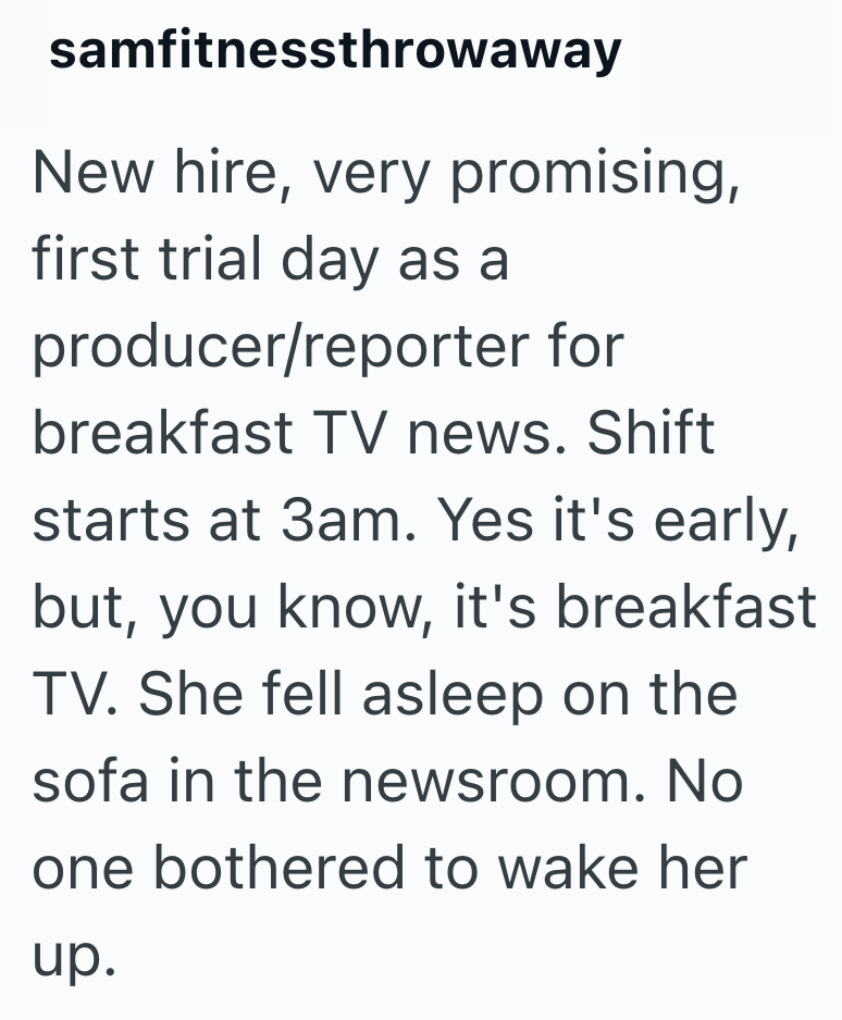 samfitnessthrowaway New hire, very promising, first trial day as a producer/reporter for breakfast TV news. Shift starts at 3am. Yes it's early, but, you know, it's breakfast TV. She fell asleep on the sofa in the newsroom. No one bothered to wake her up.