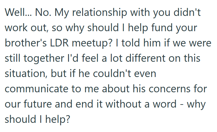 Well... No. My relationship with you didn't work out, so why should I help fund your brother's LDR meetup? I told him if we were still together I'd feel a lot different on this situation, but if he couldn't even communicate to me about his concerns for our future and end it without a word - why should I help?