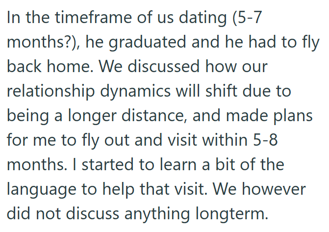In the timeframe of us dating (5-7 months?), he graduated and he had to fly back home. We discussed how our relationship dynamics will shift due to being a longer distance, and made plans for me to fly out and visit within 5-8 months. I started to learn a bit of the language to help that visit. We however did not discuss anything longterm.