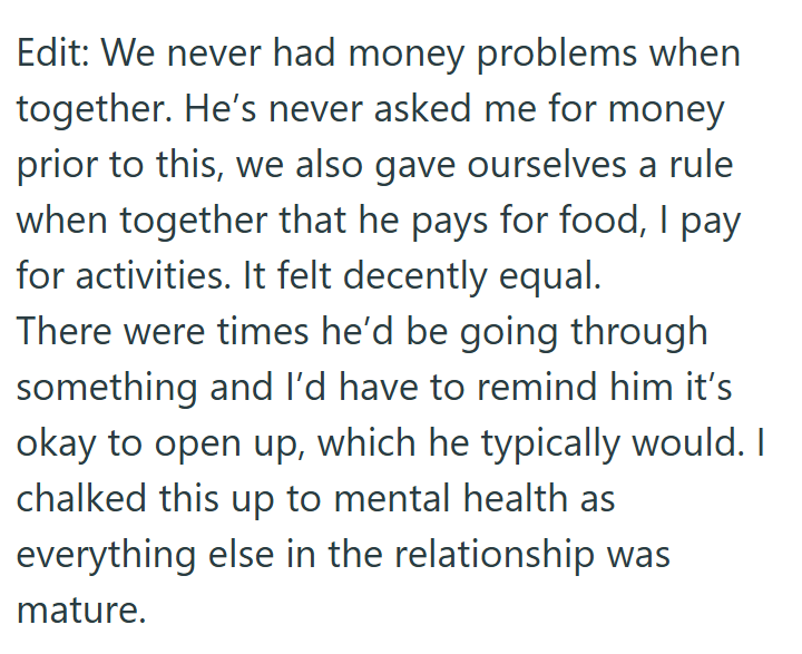 Edit: We never had money problems when together. He's never asked me for money prior to this, we also gave ourselves a rule when together that he pays for food, I pay for activities. It felt decently equal. There were times he'd be going through something and I'd have to remind him it's okay to open up, which he typically would. I chalked this up to mental health as everything else in the relationship was mature.