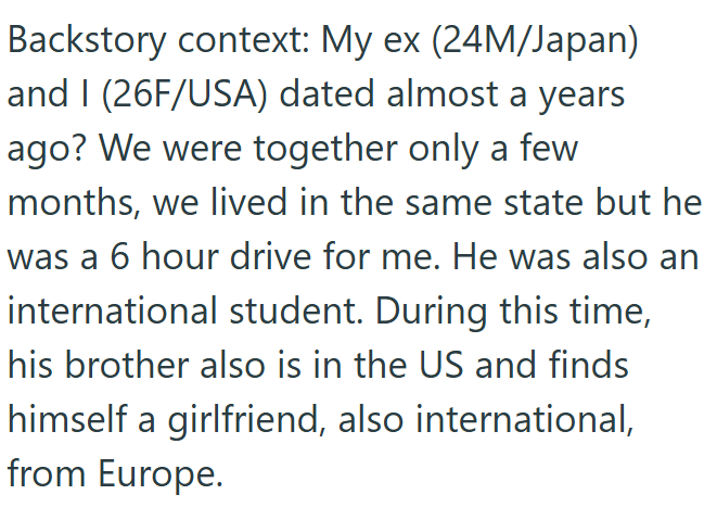 Backstory context: My ex (24M/Japan) and I (26F/USA) dated almost a years ago? We were together only a few months, we lived in the same state but he was a 6 hour drive for me. He was also an international student. During this time, his brother also is in the US and finds himself a girlfriend, also international, from Europe.
