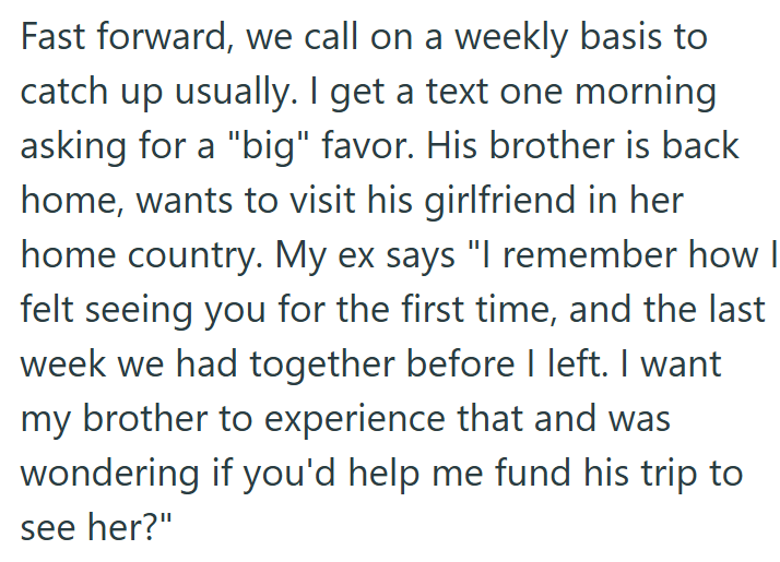 Fast forward, we call on a weekly basis to catch up usually. I get a text one morning asking for a "big" favor. His brother is back home, wants to visit his girlfriend in her home country. My ex says "I remember how I felt seeing you for the first time, and the last week we had together before I left. I want my brother to experience that and was wondering if you'd help me fund his trip to see her?"
