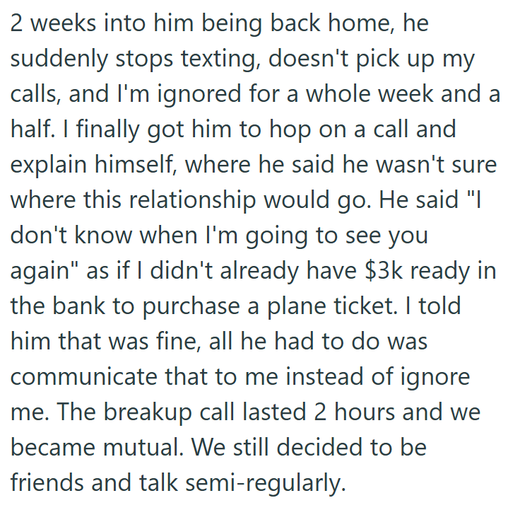 2 weeks into him being back home, he suddenly stops texting, doesn't pick up my calls, and I'm ignored for a whole week and a half. I finally got him to hop on a call and explain himself, where he said he wasn't sure where this relationship would go. He said "I don't know when I'm going to see you again" as if I didn't already have $3k ready in the bank to purchase a plane ticket. I told him that was fine, all he had to do was communicate that to me instead of ignore me. The breakup call lasted
