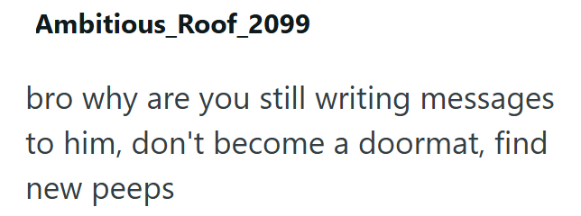 Ambitious_Roof_2099 bro why are you still writing messages to him, don't become a doormat, find new peeps