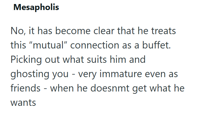 Mesapholis No, it has become clear that he treats this "mutual" connection as a buffet. Picking out what suits him and ghosting you very immature even as - friends - when he doesnmt get what he wants