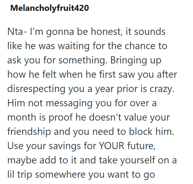 Melancholyfruit420 Nta- I'm gonna be honest, it sounds like he was waiting for the chance to ask you for something. Bringing up how he felt when he first saw you after disrespecting you a year prior is crazy. Him not messaging you for over a month is proof he doesn't value your friendship and you need to block him. Use your savings for YOUR future, maybe add to it and take yourself on a lil trip somewhere you want to go