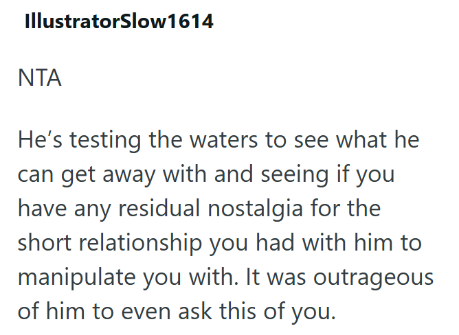 IllustratorSlow1614 ΝΤΑ He's testing the waters to see what he can get away with and seeing if you have any residual nostalgia for the short relationship you had with him to manipulate you with. It was outrageous of him to even ask this of you.