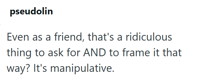 pseudolin Even as a friend, that's a ridiculous thing to ask for AND to frame it that way? It's manipulative.