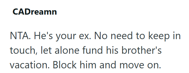 CADreamn NTA. He's your ex. No need to keep in touch, let alone fund his brother's vacation. Block him and move on.