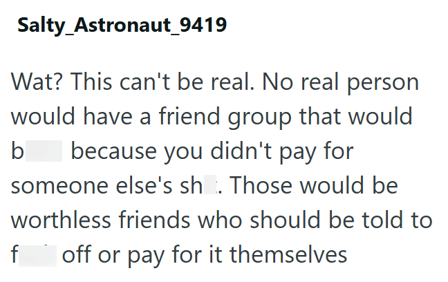 Salty_Astronaut_9419 Wat? This can't be real. No real person would have a friend group that would b because you didn't pay for someone else's sh. Those would be worthless friends who should be told to f off or pay for it themselves