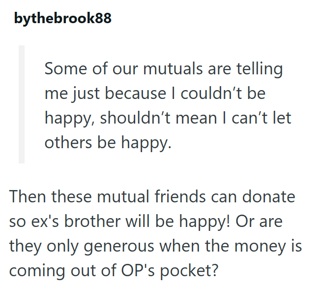 bythebrook88 Some of our mutuals are telling me just because I couldn't be happy, shouldn't mean I can't let others be happy. Then these mutual friends can donate so ex's brother will be happy! Or are they only generous when the money is coming out of OP's pocket?